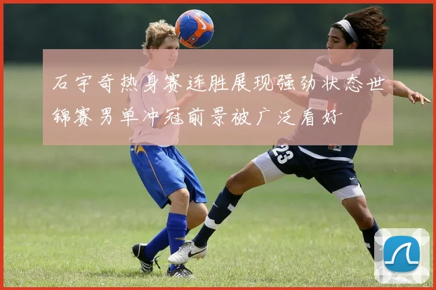石宇奇热身赛连胜展现强劲状态世锦赛男单冲冠前景被广泛看好
