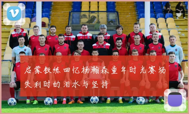 启蒙教练回忆杨瀚森童年时光赛场失利时的泪水与坚持