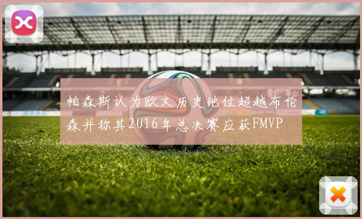 帕森斯认为欧文历史地位超越布伦森并称其2016年总决赛应获FMVP