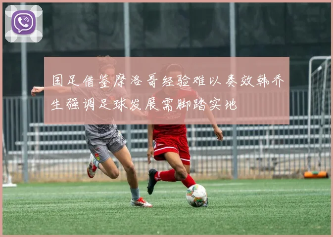 国足借鉴摩洛哥经验难以奏效韩乔生强调足球发展需脚踏实地