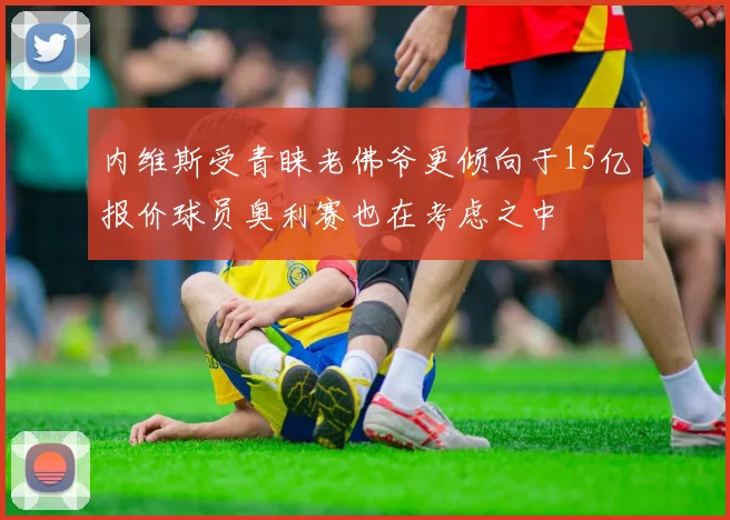 内维斯受青睐老佛爷更倾向于15亿报价球员奥利赛也在考虑之中