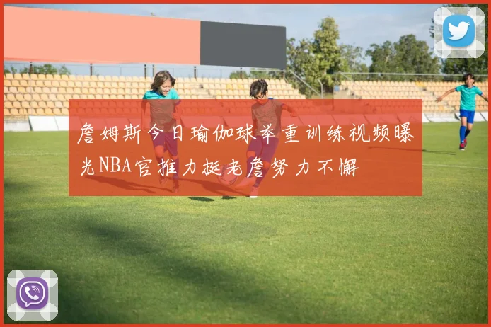 詹姆斯今日瑜伽球举重训练视频曝光NBA官推力挺老詹努力不懈
