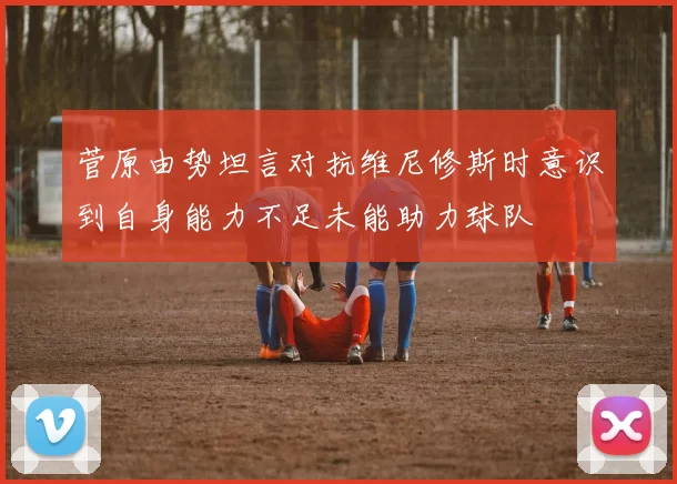 菅原由势坦言对抗维尼修斯时意识到自身能力不足未能助力球队