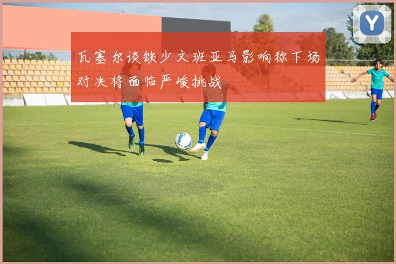瓦塞尔谈缺少文班亚马影响称下场对决将面临严峻挑战