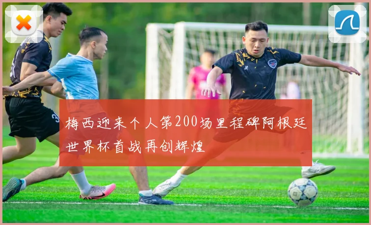 梅西迎来个人第200场里程碑阿根廷世界杯首战再创辉煌