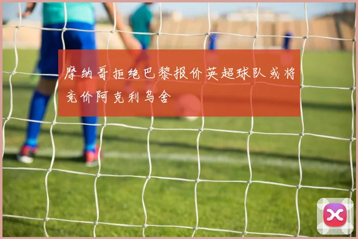 摩纳哥拒绝巴黎报价英超球队或将竞价阿克利乌舍
