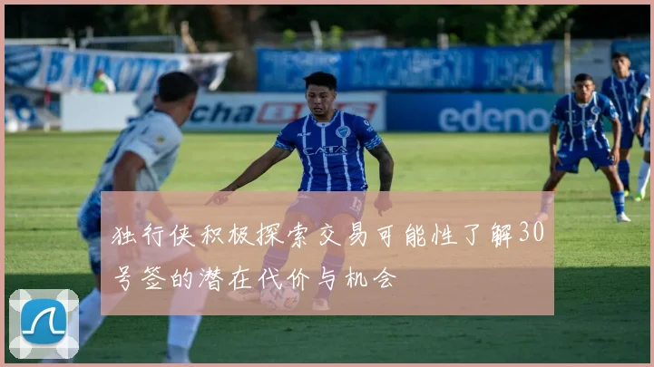 独行侠积极探索交易可能性了解30号签的潜在代价与机会