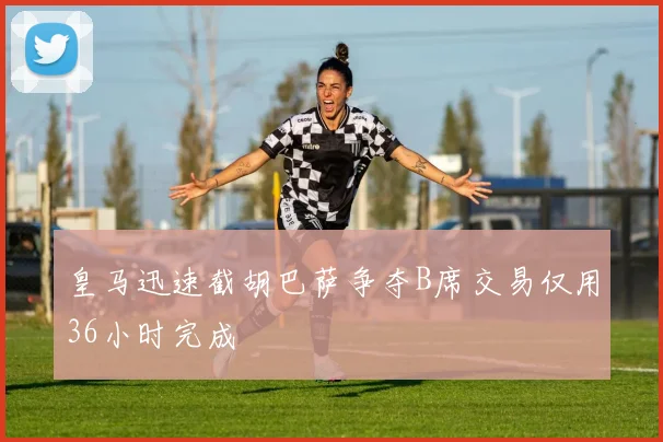 皇马迅速截胡巴萨争夺B席交易仅用36小时完成