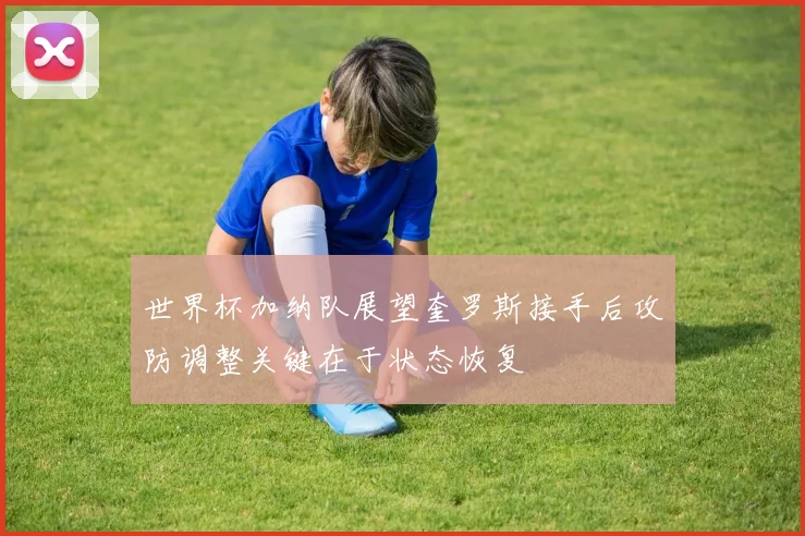 世界杯加纳队展望奎罗斯接手后攻防调整关键在于状态恢复