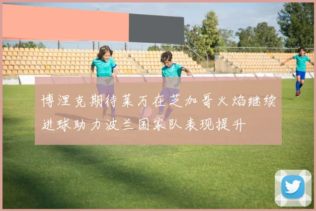 博涅克期待莱万在芝加哥火焰继续进球助力波兰国家队表现提升