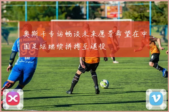 奥斯卡专访畅谈未来愿景希望在中国足坛继续拼搏至退役