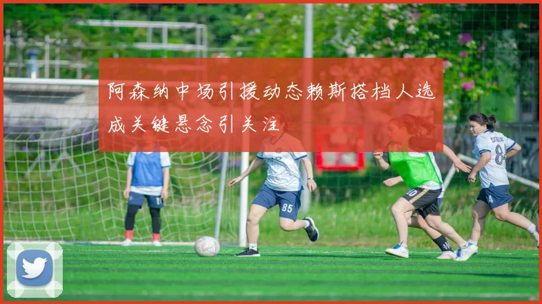 阿森纳中场引援动态赖斯搭档人选成关键悬念引关注