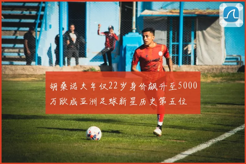 胡桑诺夫年仅22岁身价飙升至5000万欧成亚洲足球新星历史第五位