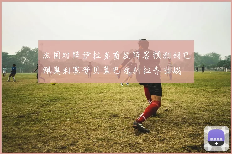 法国对阵伊拉克首发阵容预测姆巴佩奥利塞登贝莱巴尔科拉齐出战