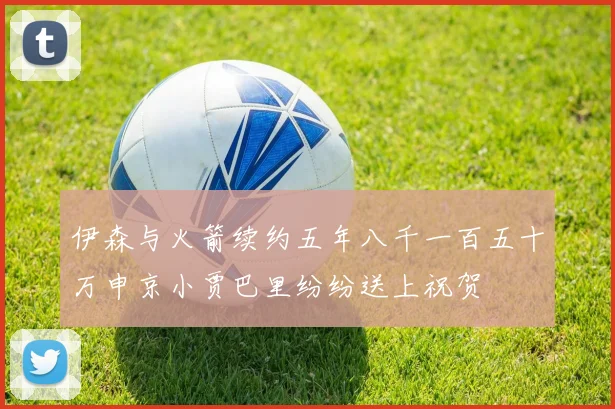 伊森与火箭续约五年八千一百五十万申京小贾巴里纷纷送上祝贺