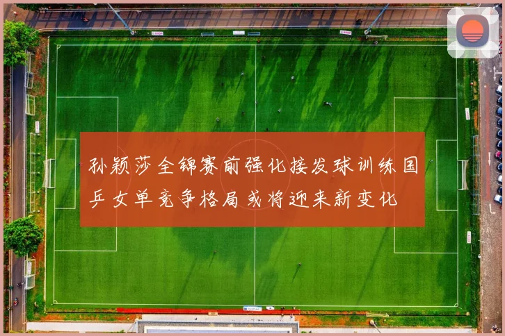 孙颖莎全锦赛前强化接发球训练国乒女单竞争格局或将迎来新变化