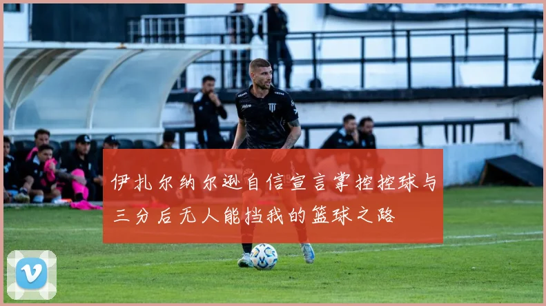 伊扎尔纳尔逊自信宣言掌控控球与三分后无人能挡我的篮球之路