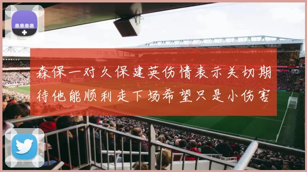 森保一对久保建英伤情表示关切期待他能顺利走下场希望只是小伤害