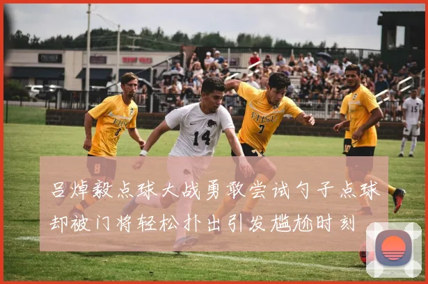 吕焯毅点球大战勇敢尝试勺子点球却被门将轻松扑出引发尴尬时刻