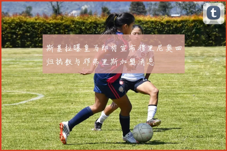 斯基拉曝皇马即将宣布穆里尼奥回归执教与邓弗里斯加盟消息